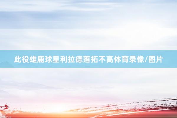 此役雄鹿球星利拉德落拓不高体育录像/图片