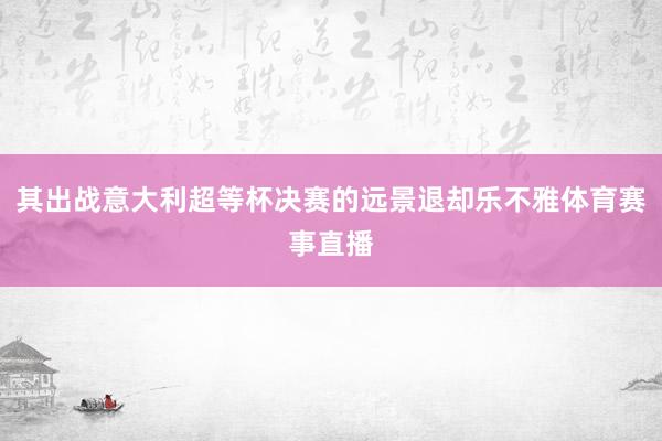 其出战意大利超等杯决赛的远景退却乐不雅体育赛事直播
