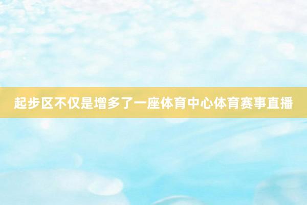 起步区不仅是增多了一座体育中心体育赛事直播