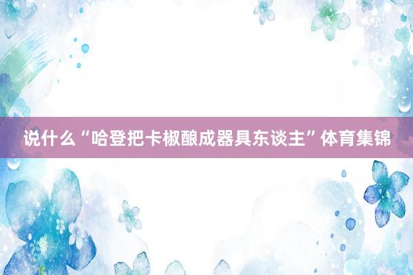 说什么“哈登把卡椒酿成器具东谈主”体育集锦