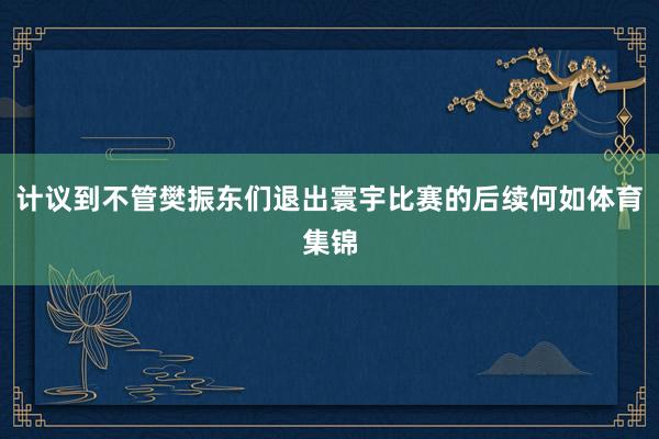 计议到不管樊振东们退出寰宇比赛的后续何如体育集锦