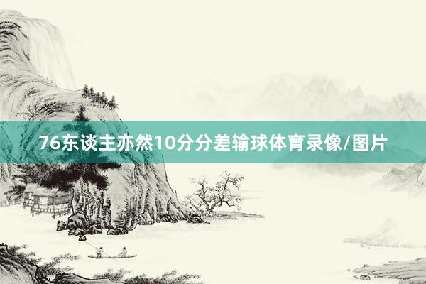 76东谈主亦然10分分差输球体育录像/图片