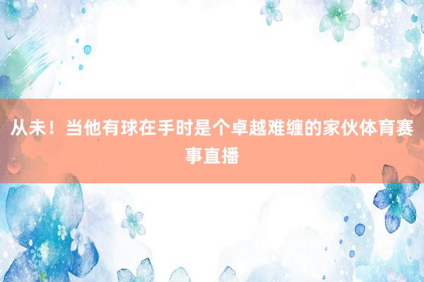 从未！当他有球在手时是个卓越难缠的家伙体育赛事直播