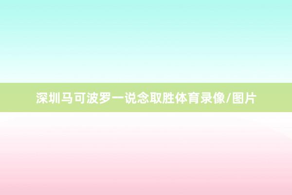 深圳马可波罗一说念取胜体育录像/图片