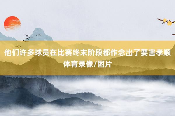 他们许多球员在比赛终末阶段都作念出了要害孝顺体育录像/图片