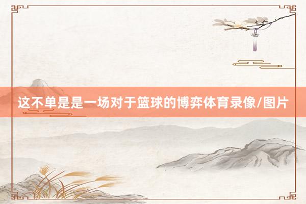 这不单是是一场对于篮球的博弈体育录像/图片
