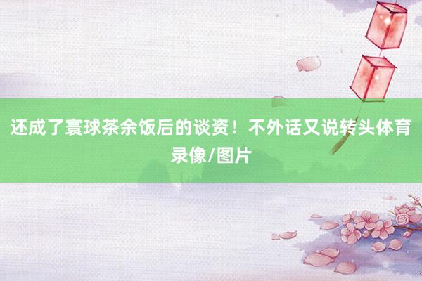 还成了寰球茶余饭后的谈资！不外话又说转头体育录像/图片