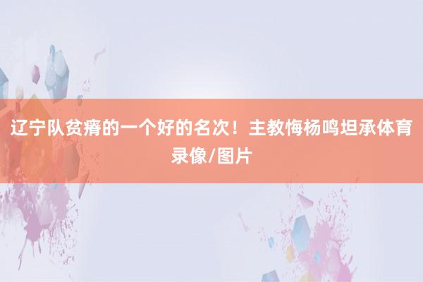 辽宁队贫瘠的一个好的名次！主教悔杨鸣坦承体育录像/图片