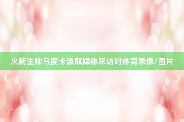 火箭主帅乌度卡汲取媒体采访时体育录像/图片