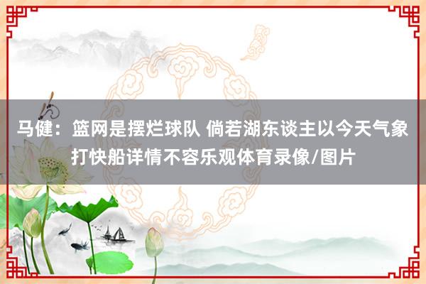 马健：篮网是摆烂球队 倘若湖东谈主以今天气象打快船详情不容乐观体育录像/图片