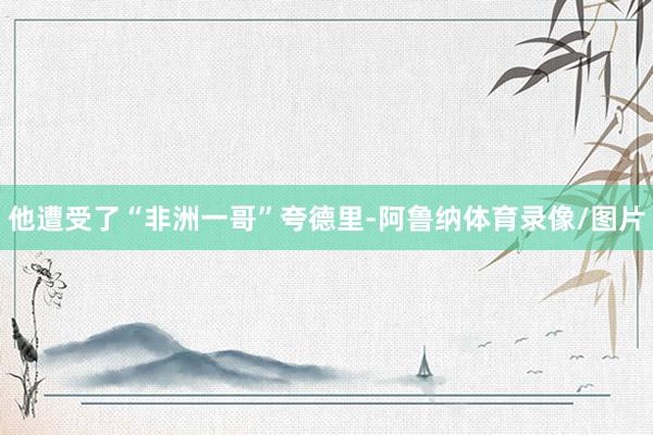 他遭受了“非洲一哥”夸德里-阿鲁纳体育录像/图片