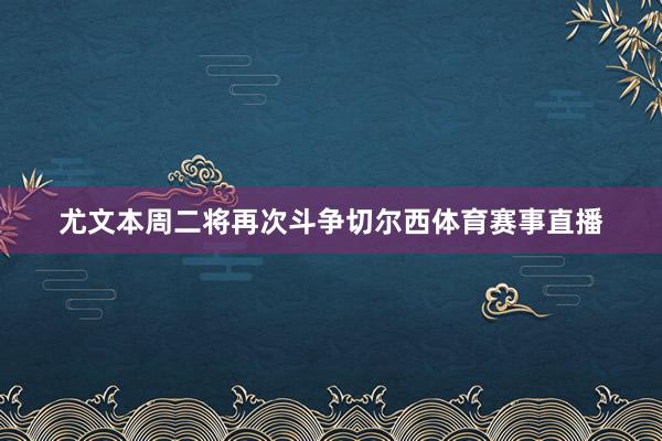 尤文本周二将再次斗争切尔西体育赛事直播