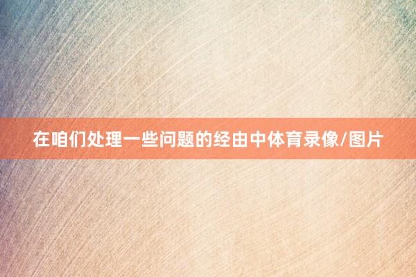 在咱们处理一些问题的经由中体育录像/图片