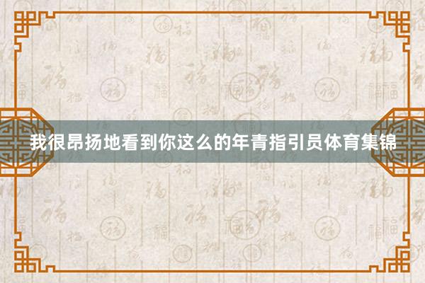 我很昂扬地看到你这么的年青指引员体育集锦