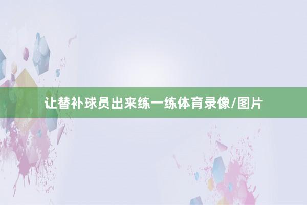 让替补球员出来练一练体育录像/图片