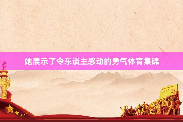 她展示了令东谈主感动的勇气体育集锦