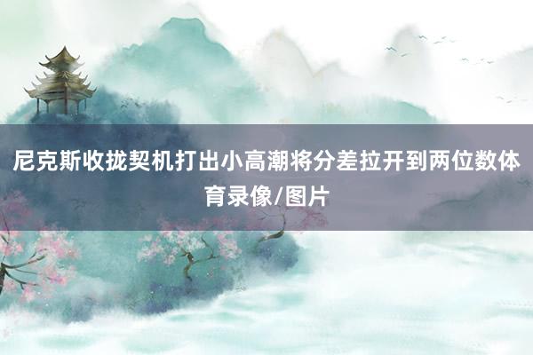 尼克斯收拢契机打出小高潮将分差拉开到两位数体育录像/图片
