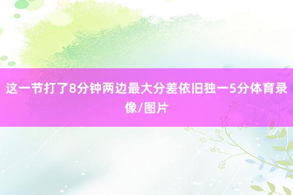 这一节打了8分钟两边最大分差依旧独一5分体育录像/图片