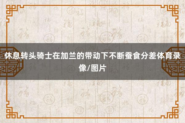 休息转头骑士在加兰的带动下不断蚕食分差体育录像/图片