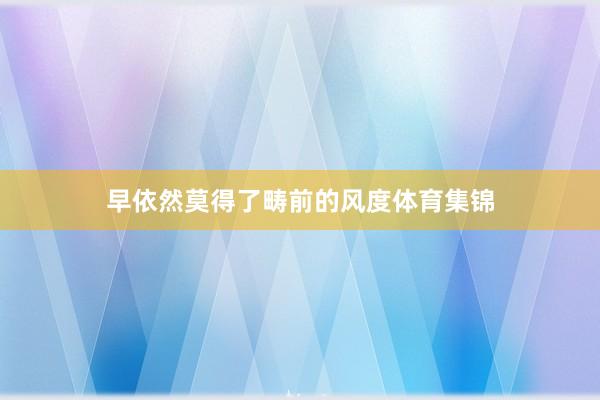 早依然莫得了畴前的风度体育集锦