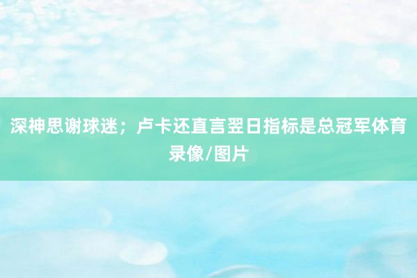 深神思谢球迷；卢卡还直言翌日指标是总冠军体育录像/图片