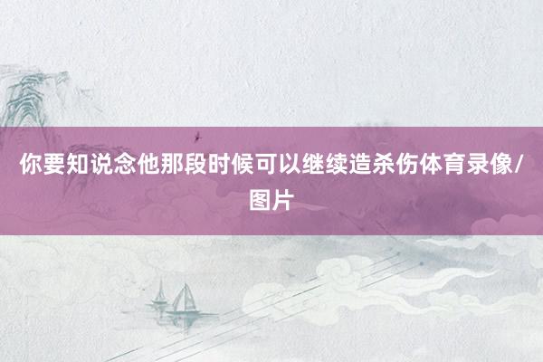 你要知说念他那段时候可以继续造杀伤体育录像/图片