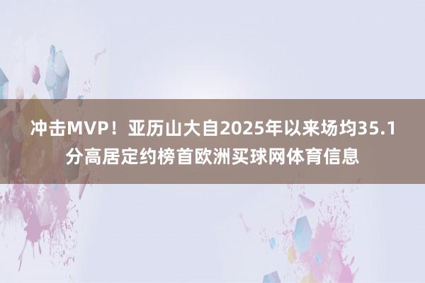 冲击MVP！亚历山大自2025年以来场均35.1分高居定约榜首欧洲买球网体育信息