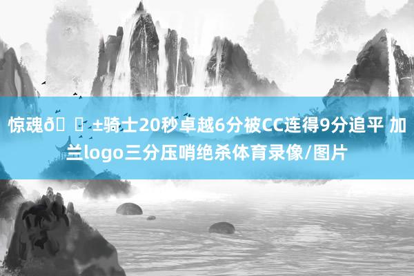 惊魂😱骑士20秒卓越6分被CC连得9分追平 加兰logo三分压哨绝杀体育录像/图片