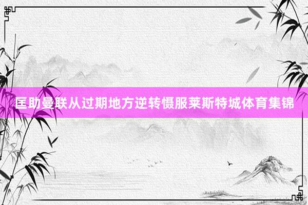 匡助曼联从过期地方逆转慑服莱斯特城体育集锦