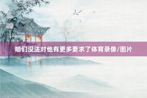 咱们没法对他有更多要求了体育录像/图片