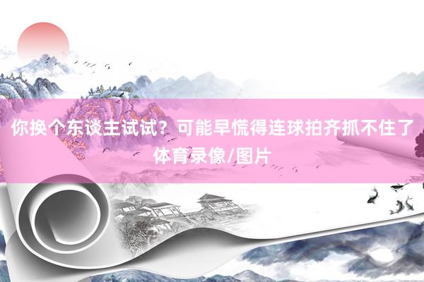 你换个东谈主试试？可能早慌得连球拍齐抓不住了体育录像/图片