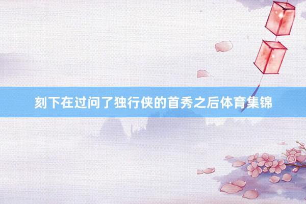 刻下在过问了独行侠的首秀之后体育集锦
