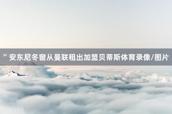 ”安东尼冬窗从曼联租出加盟贝蒂斯体育录像/图片