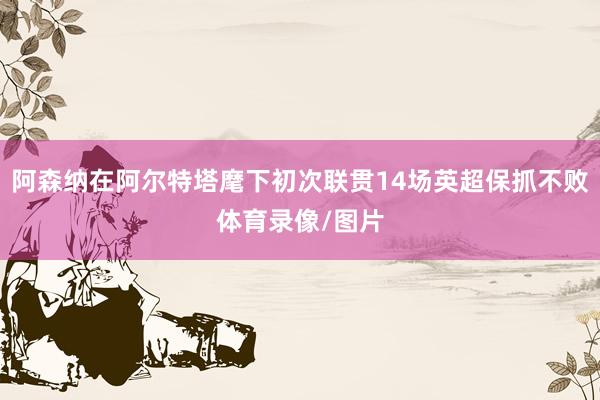 阿森纳在阿尔特塔麾下初次联贯14场英超保抓不败体育录像/图片