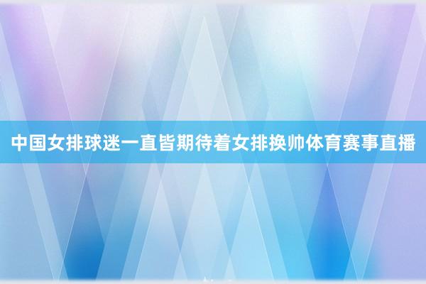 中国女排球迷一直皆期待着女排换帅体育赛事直播