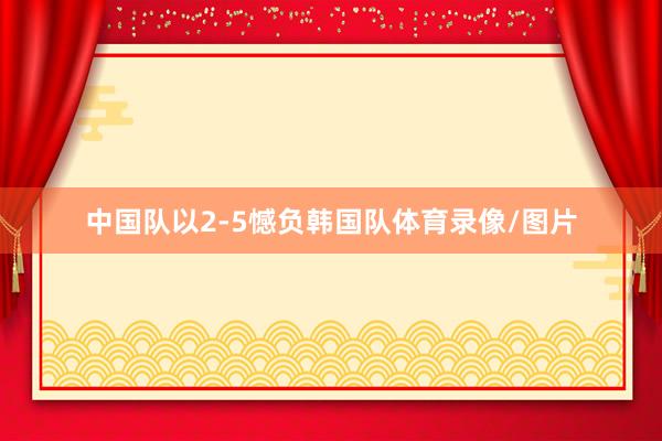 中国队以2-5憾负韩国队体育录像/图片