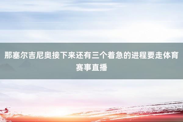 那塞尔吉尼奥接下来还有三个着急的进程要走体育赛事直播