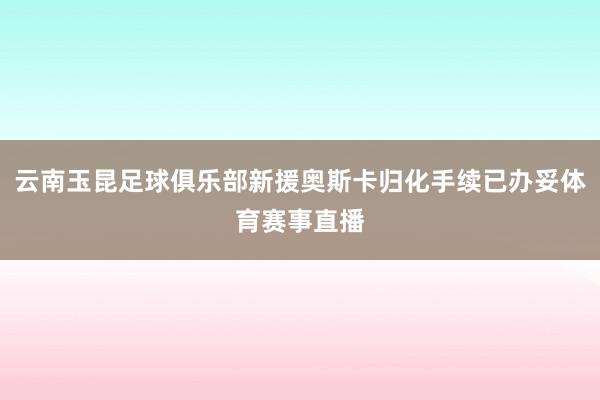 云南玉昆足球俱乐部新援奥斯卡归化手续已办妥体育赛事直播
