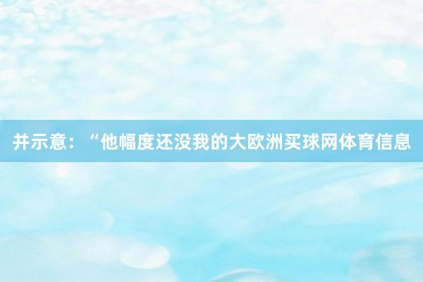并示意：“他幅度还没我的大欧洲买球网体育信息
