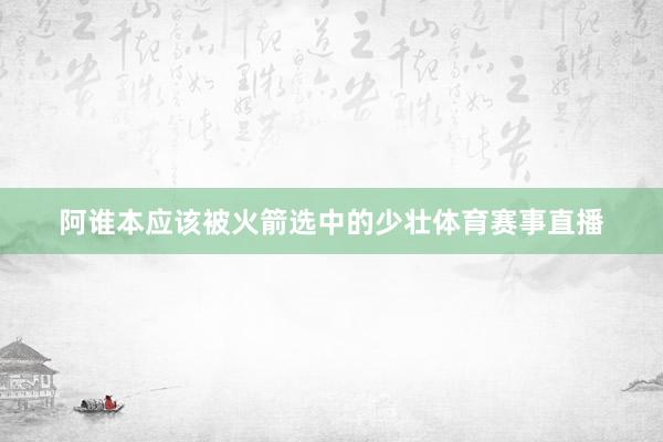 阿谁本应该被火箭选中的少壮体育赛事直播