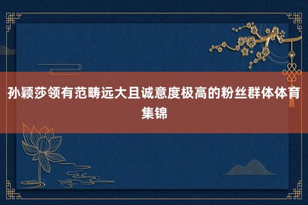 孙颖莎领有范畴远大且诚意度极高的粉丝群体体育集锦