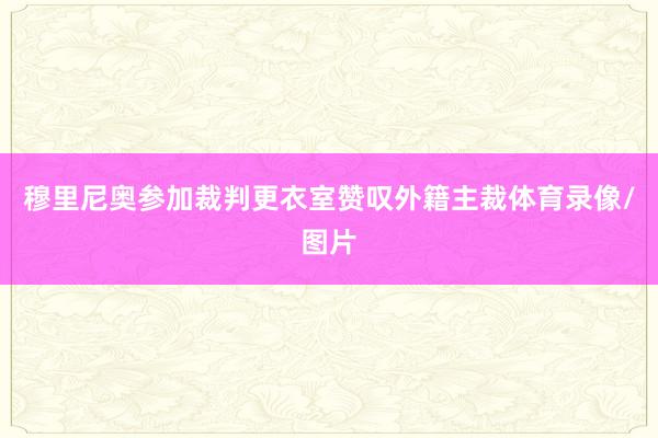 穆里尼奥参加裁判更衣室赞叹外籍主裁体育录像/图片