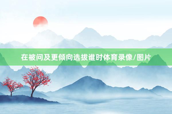 在被问及更倾向选拔谁时体育录像/图片