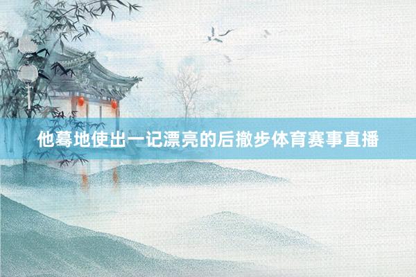 他蓦地使出一记漂亮的后撤步体育赛事直播