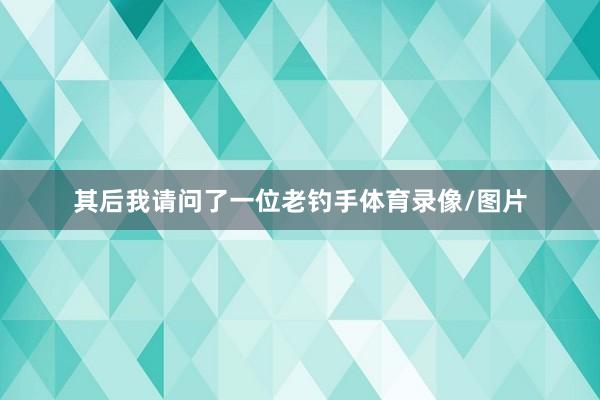 其后我请问了一位老钓手体育录像/图片