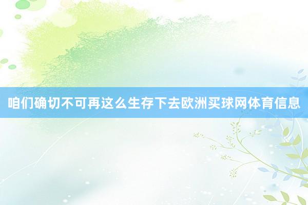 咱们确切不可再这么生存下去欧洲买球网体育信息