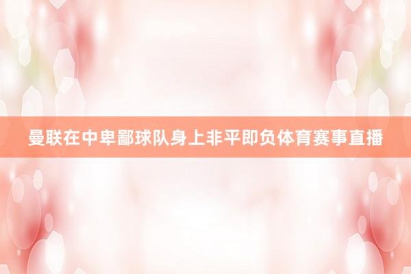 曼联在中卑鄙球队身上非平即负体育赛事直播