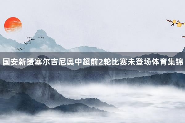 国安新援塞尔吉尼奥中超前2轮比赛未登场体育集锦