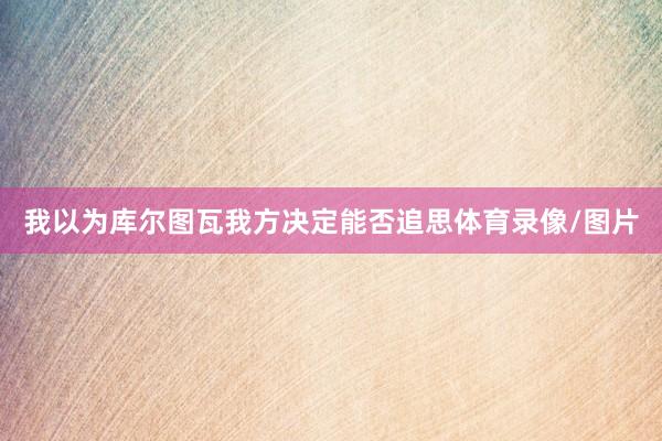 我以为库尔图瓦我方决定能否追思体育录像/图片