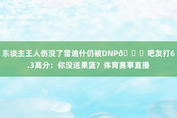 东谈主王人伤没了雷迪什仍被DNP😂吧友打6.3高分：你没送果篮？体育赛事直播